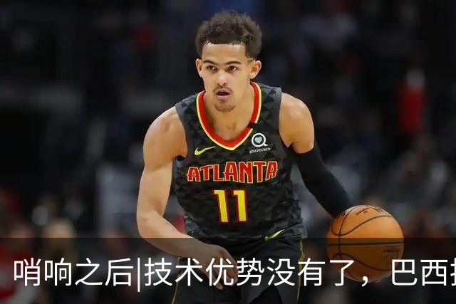 哨响之后|技术优势没有了，巴西接下来该怎么办？